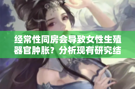经常性同房会导致女性生殖器官肿胀？分析现有研究结果