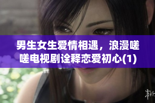 男生女生爱情相遇，浪漫嗟嗟电视剧诠释恋爱初心(1)