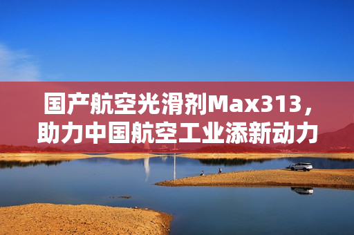 国产航空光滑剂Max313，助力中国航空工业添新动力