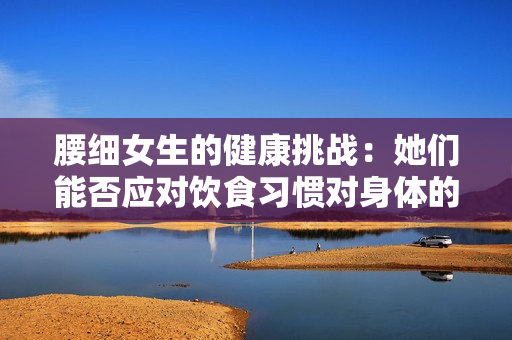 腰细女生的健康挑战：她们能否应对饮食习惯对身体的影响？