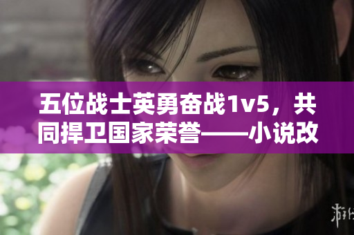 五位战士英勇奋战1v5，共同捍卫国家荣誉——小说改名为《拼死一搏》