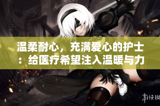 温柔耐心，充满爱心的护士：给医疗希望注入温暖与力量