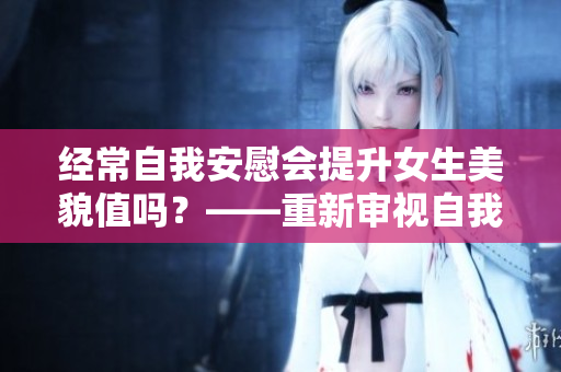 经常自我安慰会提升女生美貌值吗？——重新审视自我安慰的美容效果