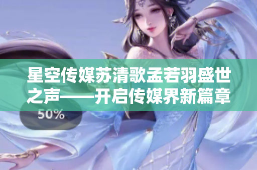 星空传媒苏清歌孟若羽盛世之声——开启传媒界新篇章