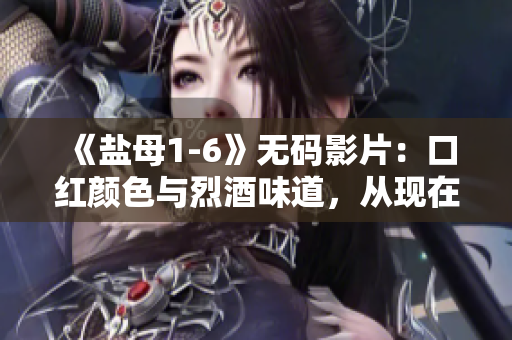 《盐母1-6》无码影片：口红颜色与烈酒味道，从现在起不再迷茫！