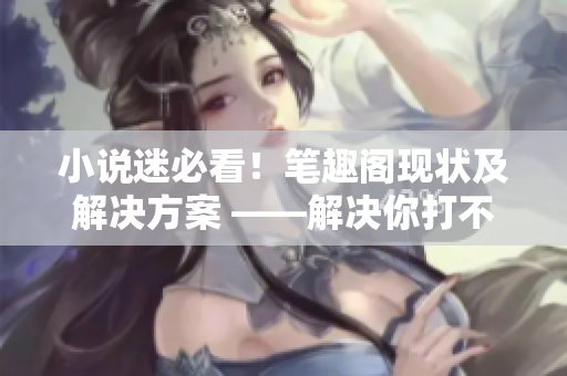 小说迷必看！笔趣阁现状及解决方案 ——解决你打不开笔趣阁的烦恼