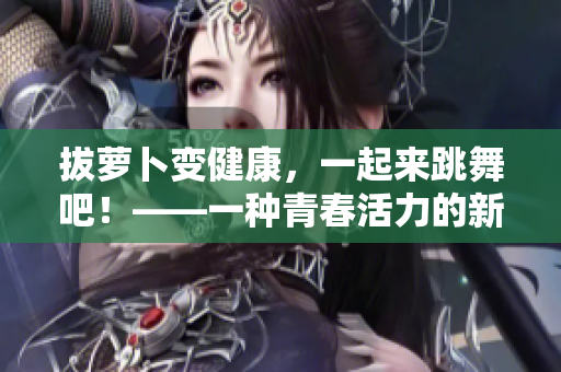 拔萝卜变健康，一起来跳舞吧！——一种青春活力的新运动方式！