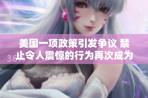 美国一项政策引发争议 禁止令人震惊的行为再次成为焦点