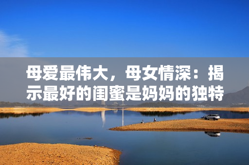 母爱最伟大，母女情深：揭示最好的闺蜜是妈妈的独特优势
