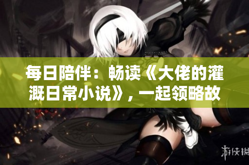 每日陪伴：畅读《大佬的灌溉日常小说》, 一起领略故事的魅力！