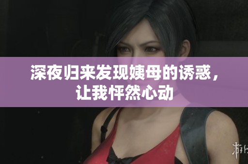 深夜归来发现姨母的诱惑，让我怦然心动