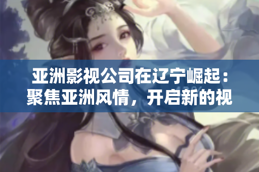 亚洲影视公司在辽宁崛起：聚焦亚洲风情，开启新的视听体验