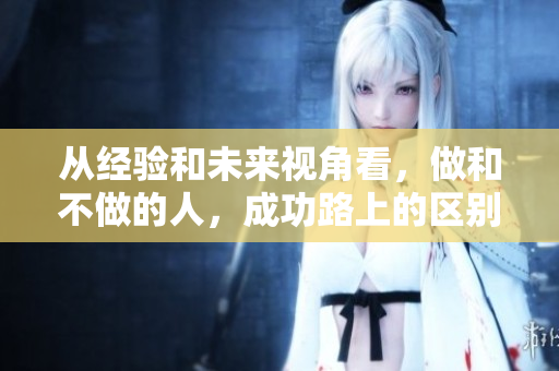从经验和未来视角看，做和不做的人，成功路上的区别。