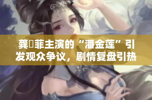 龚玥菲主演的“潘金莲”引发观众争议，剧情复盘引热议