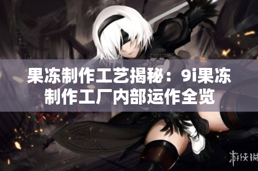 果冻制作工艺揭秘：9i果冻制作工厂内部运作全览