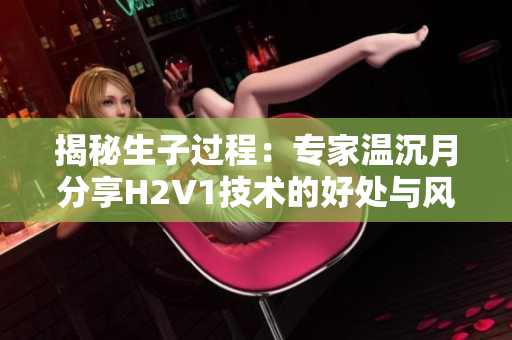 揭秘生子过程：专家温沉月分享H2V1技术的好处与风险