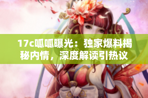 17c呱呱曝光：独家爆料揭秘内情，深度解读引热议