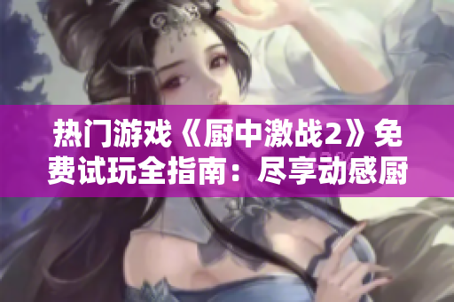 热门游戏《厨中激战2》免费试玩全指南：尽享动感厨房乐趣