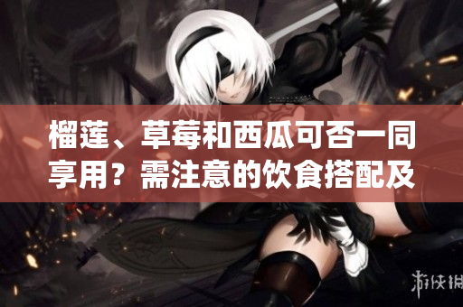 榴莲、草莓和西瓜可否一同享用？需注意的饮食搭配及注意事项(1)