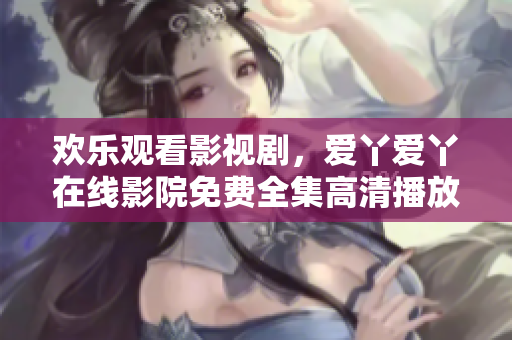 欢乐观看影视剧，爱丫爱丫在线影院免费全集高清播放！