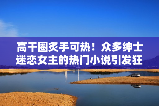 高干圈炙手可热！众多绅士迷恋女主的热门小说引发狂潮