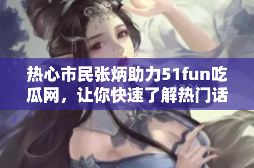 热心市民张炳助力51fun吃瓜网，让你快速了解热门话题