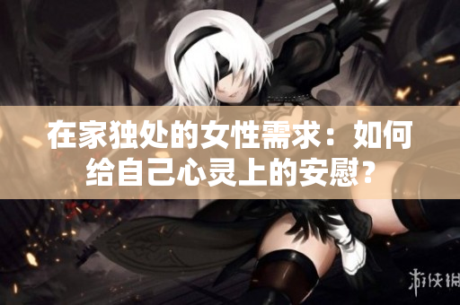 在家独处的女性需求：如何给自己心灵上的安慰？