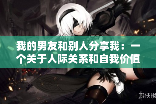 我的男友和别人分享我：一个关于人际关系和自我价值的故事
