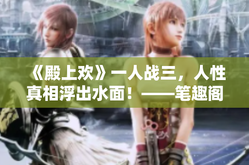 《殿上欢》一人战三，人性真相浮出水面！——笔趣阁专家撰写