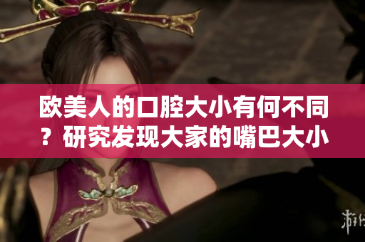 欧美人的口腔大小有何不同？研究发现大家的嘴巴大小也不相同。