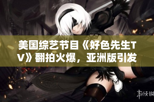 美国综艺节目《好色先生TV》翻拍火爆，亚洲版引发热议