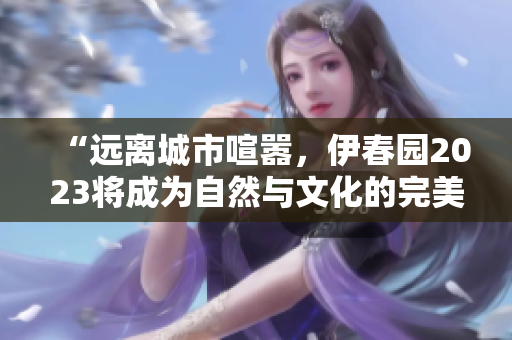 “远离城市喧嚣，伊春园2023将成为自然与文化的完美结合地”