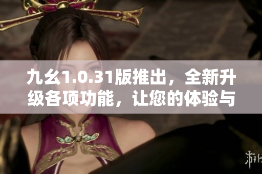 九幺1.0.31版推出，全新升级各项功能，让您的体验与众不同！