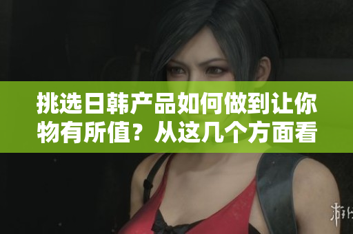 挑选日韩产品如何做到让你物有所值？从这几个方面看区别！