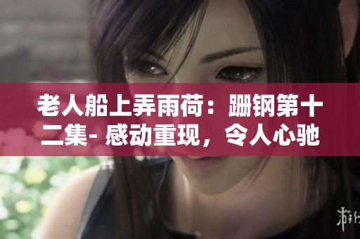 老人船上弄雨荷：跚钢第十二集- 感动重现，令人心驰神往