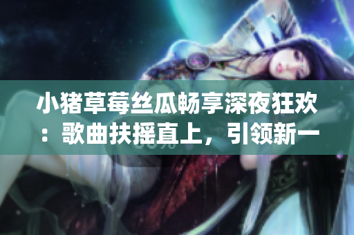 小猪草莓丝瓜畅享深夜狂欢：歌曲扶摇直上，引领新一轮时尚风潮！(1)
