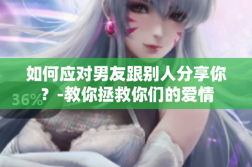 如何应对男友跟别人分享你？-教你拯救你们的爱情