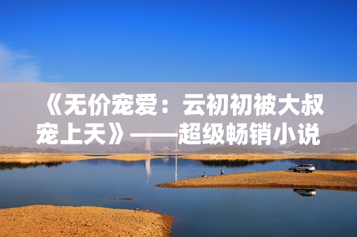 《无价宠爱：云初初被大叔宠上天》——超级畅销小说免费阅读