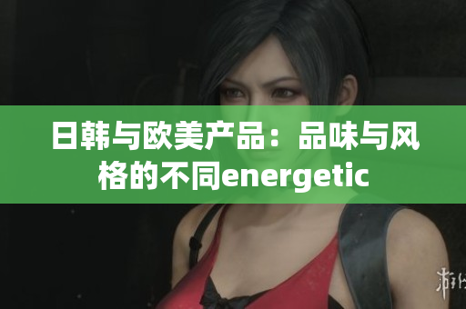 日韩与欧美产品：品味与风格的不同energetic