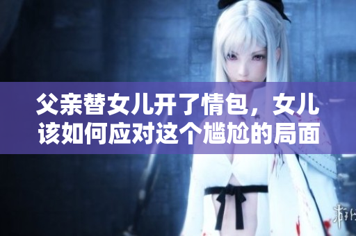 父亲替女儿开了情包，女儿该如何应对这个尴尬的局面？