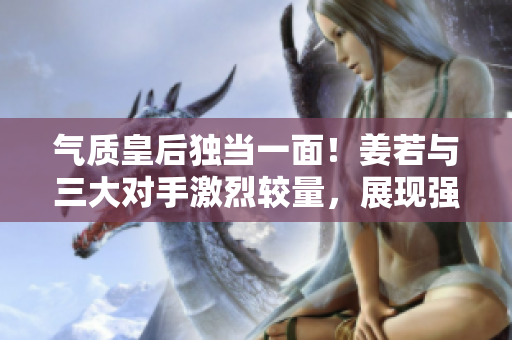 气质皇后独当一面！姜若与三大对手激烈较量，展现强大魅力