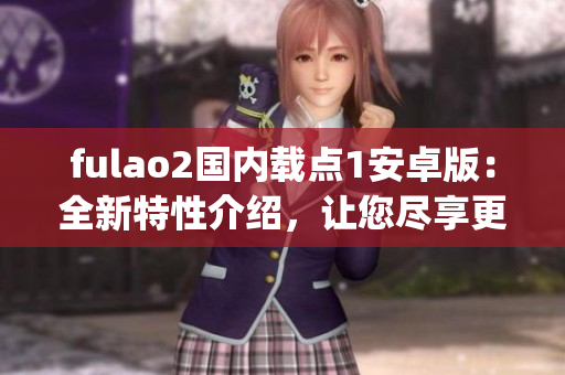 fulao2国内载点1安卓版：全新特性介绍，让您尽享更优越的使用体验(1)