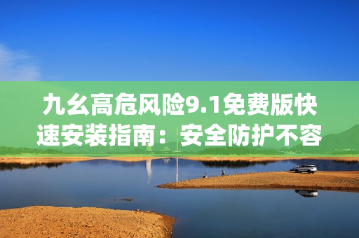 九幺高危风险9.1免费版快速安装指南：安全防护不容忽视(1)