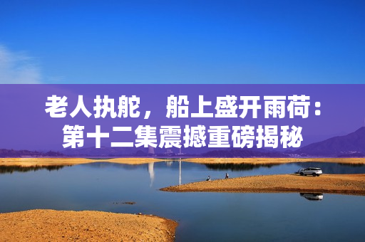 老人执舵，船上盛开雨荷：第十二集震撼重磅揭秘