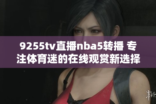 9255tv直播nba5转播 专注体育迷的在线观赏新选择
