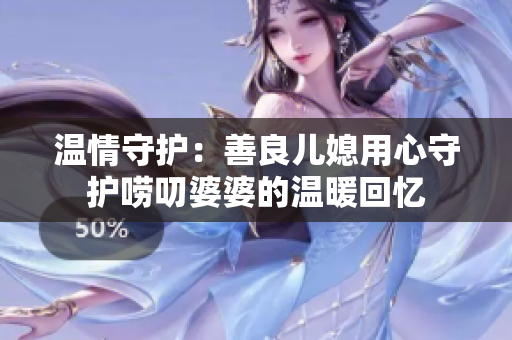 温情守护：善良儿媳用心守护唠叨婆婆的温暖回忆