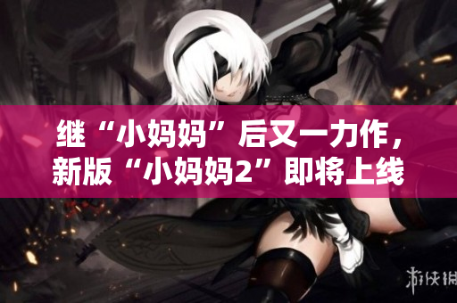 继“小妈妈”后又一力作，新版“小妈妈2”即将上线！——新版家庭育儿大戏重磅推出
