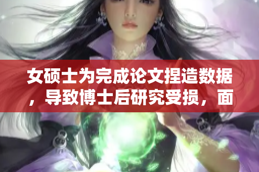 女硕士为完成论文捏造数据，导致博士后研究受损，面临牢狱之灾