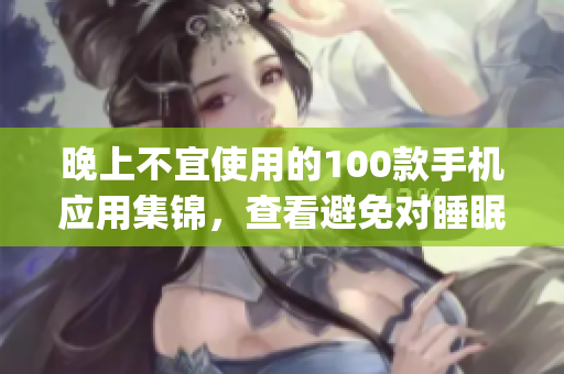 晚上不宜使用的100款手机应用集锦，查看避免对睡眠影响(1)