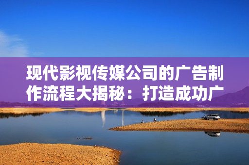 现代影视传媒公司的广告制作流程大揭秘：打造成功广告的必经之路